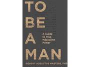 To Be a Man A Guide to True Masculine Power