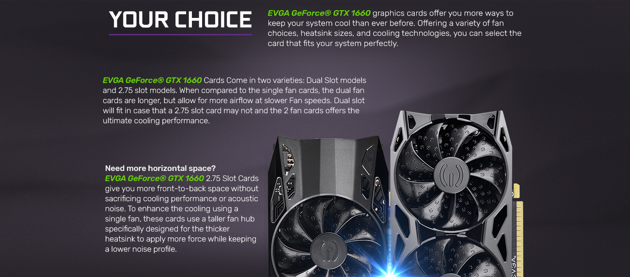 Information banner that reads: EVGA GeForce GTX 1660 graphics cards offer you more ways to keep your system cooler than ever before. Offering a variety of fan choices, heatsink sizes and cooling technologies, you can select the card that fits your systems perfectly. EVGA GeForce GTX 1660 cards come in two varieties: a dual-slot model and a 2.75-slot model. When compared to the single-fan cards they are longer, but allow for more airflow at slower speeds with two fans. Dual slot will fit in case that a 2.75 slot card may not and the 2.75 slot, 2-fan card offer the ultimate cooling performance. Need more horizontal space? EVGA GeForce GTX 1660 2.75 slot cards give you more front-to-back space without sacrificing cooling performance or acoustic noise. To enhance the cooling using a single fan, these cards use a taller fan hub specifically designed for the thicker heatsink to apply more force while keeping a lower noise profile.