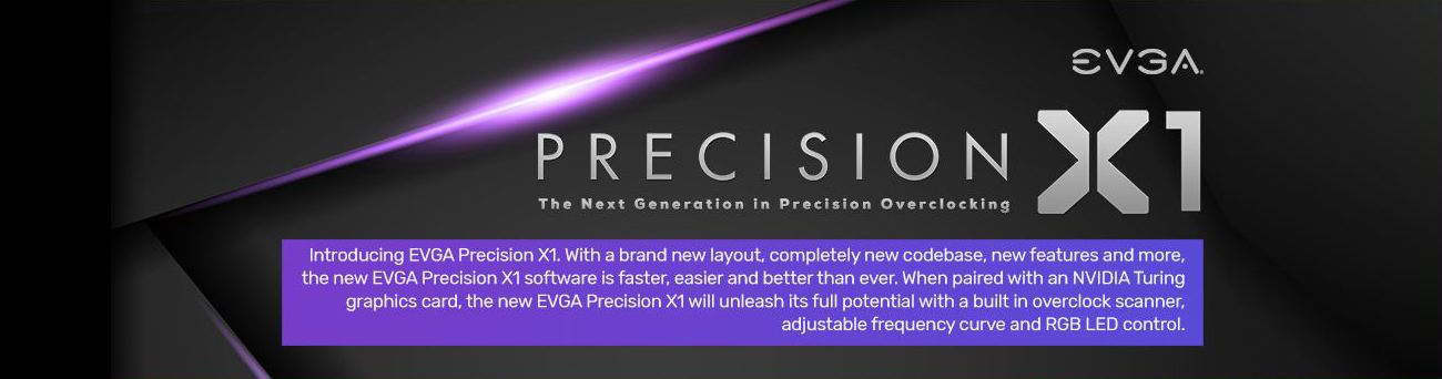 PRECISION X1 THE NEXT GENERATION IN PRECISION OVERCLOCKING Information Banner with text that reads: Introducing EVGA Precision X1. With a brand-new layout, completely new codebase, new features and more, the new EVGA Precision X1 software is faster, easier and better than ever. When paired with an NVIDIA Turing graphics card, the new EVGA Precision X1 will unleash its full potential with a built-in overclock scanner, adjustable frequency curve and RGB LED control.