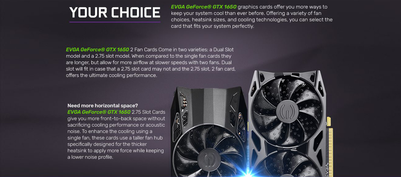 Information banner that reads: EVGA GeForce GTX 1650 graphics cards offer you more ways to keep your system cooler than ever before. Offering a variety of fan choices, heatsink sizes and cooling technologies, you can select the card that fits your systems perfectly. EVGA GeForce GTX 1650 2-fan cards come in two varieties: a dual-slot model and a 2.75-slot model. When compared to the single-fan cards they are longer, but allow for more airflow at slower speeds with two fans. Dual slot will fit in case that a 2.75 slot card may not and the 2.75 slot, 2-fan card offer the ultimate cooling performance. Need more horizontal space? EVGA GeForce GTX 1650 2.75 slot cards give you more front-to-back space without sacrificing cooling performance or acoustic noise. To enhance the cooling using a single fan, these cards use a taller fan hub specifically designed for the thicker heatsink to apply more force while keeping a lower noise profile.