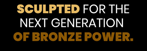 SCULPTED FOR THE NEXT GENERATION OF BRONZE POWER text