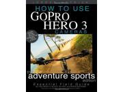 How To Use GoPro Hero 3 Cameras The Adventure Sports Edition The Essential Field Guide For HERO 3 And HERO 3 Cameras