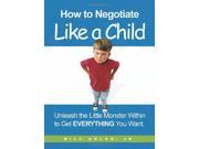How to Negotiate Like a Child Unleash the Little Monster Within to Get Everything You Want